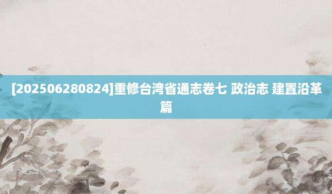 [202506280824]重修台湾省通志卷七 政治志 建置沿革篇