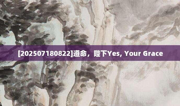 [202507180822]遵命，陛下Yes, Your Grace