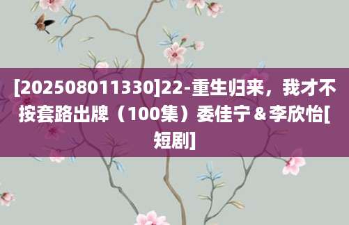 [202508011330]22-重生归来，我才不按套路出牌（100集）委佳宁＆李欣怡[短剧]