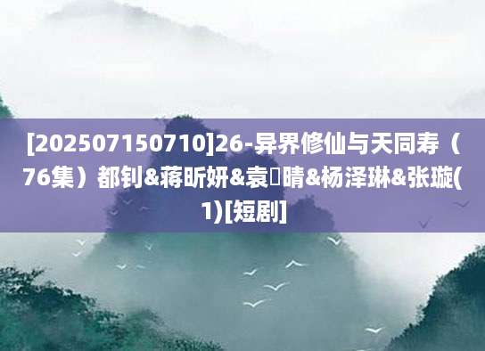 [202507150710]26-异界修仙与天同寿（76集）都钊&蒋昕妍&袁祎晴&杨泽琳&张璇(1)[短剧]