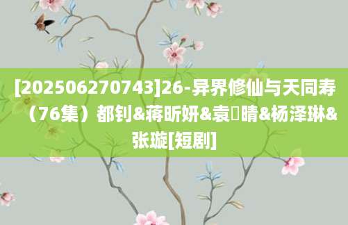[202506270743]26-异界修仙与天同寿（76集）都钊&蒋昕妍&袁祎晴&杨泽琳&张璇[短剧]