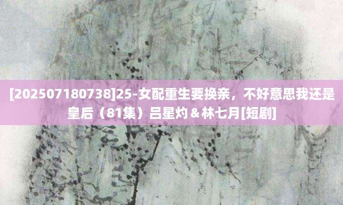 [202507180738]25-女配重生要换亲，不好意思我还是皇后（81集）吕星灼＆林七月[短剧]