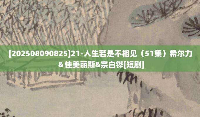 [202508090825]21-人生若是不相见（51集）希尔力＆佳美丽斯&宗白铧[短剧]