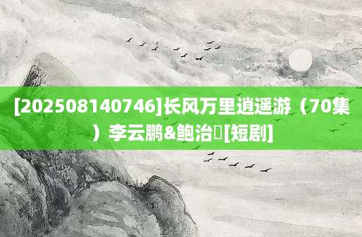 [202508140746]长风万里逍遥游（70集）李云鹏&鲍治玥[短剧]