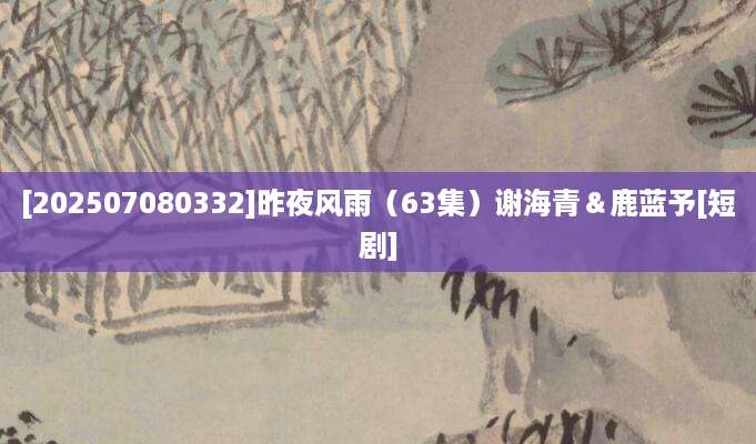 [202507080332]昨夜风雨（63集）谢海青＆鹿蓝予[短剧]