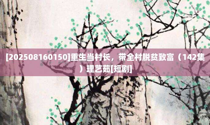 [202508160150]重生当村长，带全村脱贫致富（142集）理艺茹[短剧]