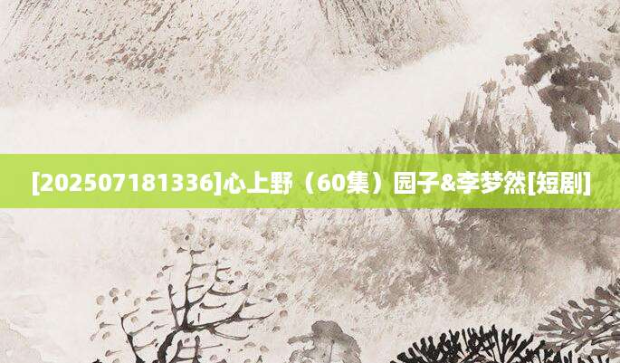 [202507181336]心上野（60集）园子&李梦然[短剧]