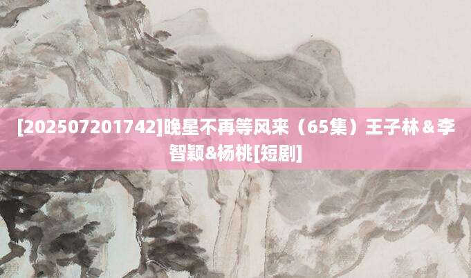 [202507201742]晚星不再等风来（65集）王子林＆李智颖&杨桃[短剧]