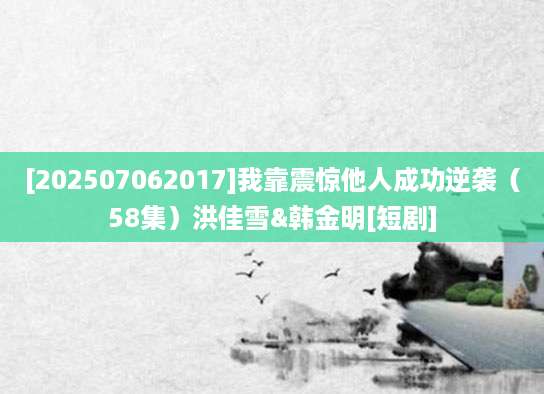 [202507062017]我靠震惊他人成功逆袭（58集）洪佳雪&韩金明[短剧]