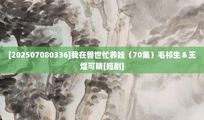 [202507080336]我在兽世忙养娃（70集）毛祁生＆王煜可晴[短剧]