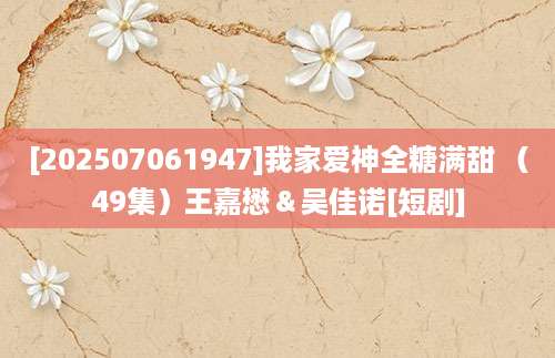 [202507061947]我家爱神全糖满甜 （49集）王嘉懋＆吴佳诺[短剧]