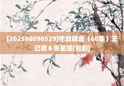 [202508090529]他放肆宠（60集）王已歌＆张星瑶[短剧]