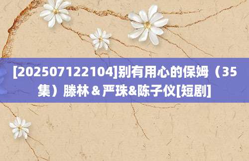 [202507122104]别有用心的保姆（35集）滕林＆严珠&陈子仪[短剧]