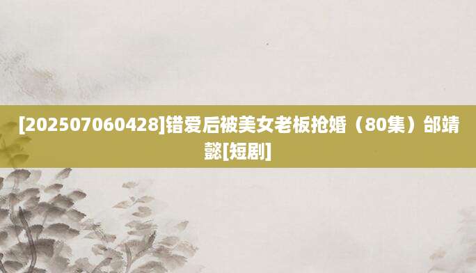 [202507060428]错爱后被美女老板抢婚（80集）邰靖懿[短剧]