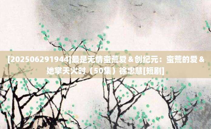 [202506291944]最是无情蛮荒爱＆创纪元：蛮荒的爱＆她掌天火时（50集）徐忠慧[短剧]