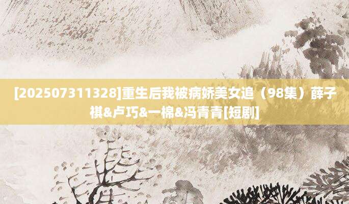[202507311328]重生后我被病娇美女追（98集）薛子祺&卢巧&一棉&冯青青[短剧]
