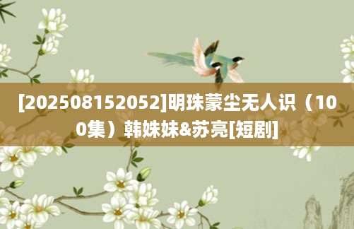 [202508152052]明珠蒙尘无人识（100集）韩姝妹&苏亮[短剧]