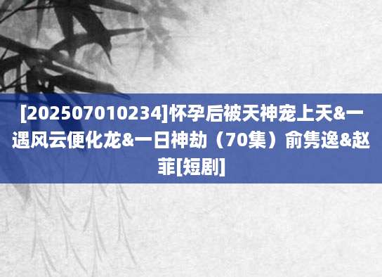 [202507010234]怀孕后被天神宠上天&一遇风云便化龙&一日神劫（70集）俞隽逸&赵菲[短剧]