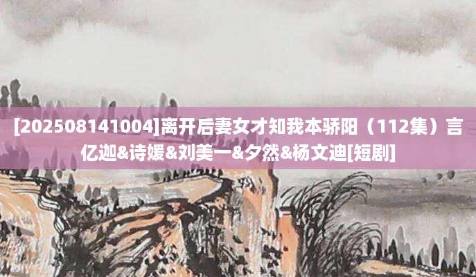 [202508141004]离开后妻女才知我本骄阳（112集）言亿迦&诗媛&刘美一&夕然&杨文迪[短剧]