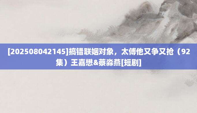 [202508042145]搞错联姻对象，太傅他又争又抢（92集）王嘉懋&蔡淼燕[短剧]