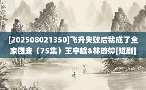 [202508021350]飞升失败后我成了全家团宠（75集）王宇峰&林琦婷[短剧]