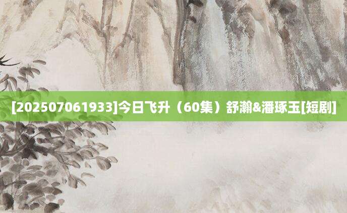 [202507061933]今日飞升（60集）舒瀚&潘琢玉[短剧]