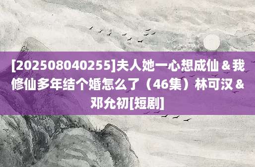 [202508040255]夫人她一心想成仙＆我修仙多年结个婚怎么了（46集）林可汉＆邓允初[短剧]
