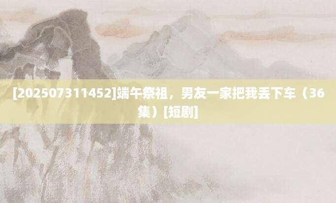 [202507311452]端午祭祖，男友一家把我丢下车（36集）[短剧]