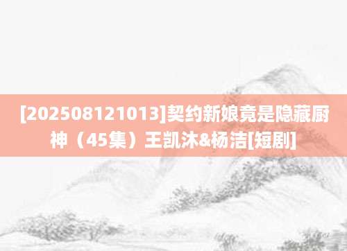 [202508121013]契约新娘竟是隐藏厨神（45集）王凯沐&杨洁[短剧]