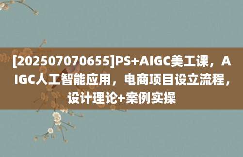 [202507070655]PS+AIGC美工课，AIGC人工智能应用，电商项目设立流程，设计理论+案例实操