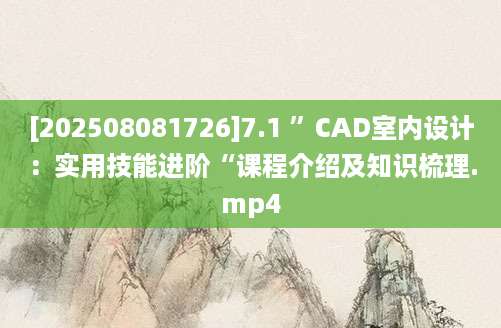 [202508081726]7.1 ”CAD室内设计：实用技能进阶“课程介绍及知识梳理.mp4